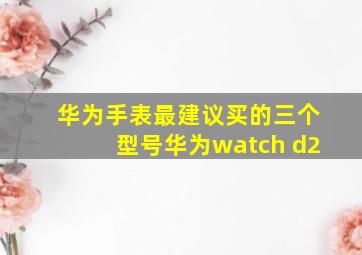 华为手表最建议买的三个型号华为watch d2